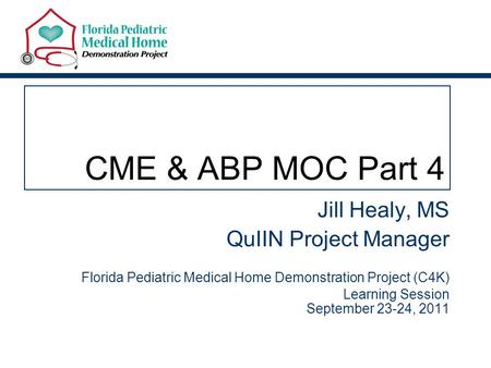 CME & ABP MOC Part 4 Jill Healy, MS QuIIN Project Manager Florida Pediatric Medical Home Demonstration Project (C4K) Learning Session September 23-24,