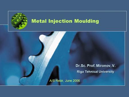 Metal Injection Moulding Dr.Sc. Prof. Mironov, V. Riga Tehnical University A/S Rebir, June 2006.