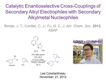Catalytic Enantioselective Cross-Couplings of Secondary Alkyl Electrophiles with Secondary Alkylmetal Nucleophiles Binder, J. T.; Cordier, C. J.; Fu, G.