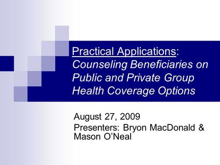Practical Applications: Counseling Beneficiaries on Public and Private Group Health Coverage Options August 27, 2009 Presenters: Bryon MacDonald & Mason.