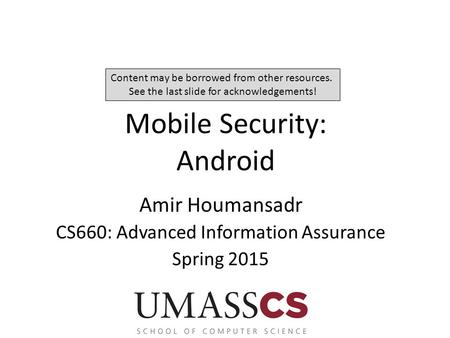 Mobile Security: Android Amir Houmansadr CS660: Advanced Information Assurance Spring 2015 Content may be borrowed from other resources. See the last slide.