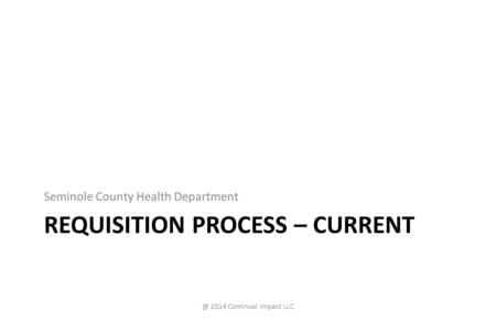 REQUISITION PROCESS – CURRENT Seminole County Health 2014 Continual Impact LLC.