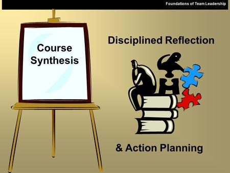 Foundations of Team Leadership Course Synthesis & Action Planning Disciplined Reflection.
