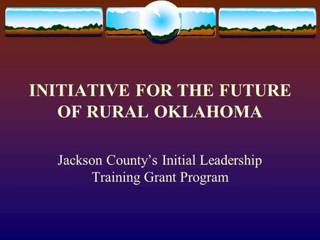 INITIATIVE FOR THE FUTURE OF RURAL OKLAHOMA Jackson County’s Initial Leadership Training Grant Program.