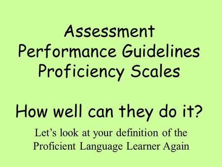 Assessment Performance Guidelines Proficiency Scales How well can they do it? Let’s look at your definition of the Proficient Language Learner Again.