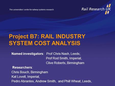 The universities’ centre for railway systems research Project B7: RAIL INDUSTRY SYSTEM COST ANALYSIS Named investigators: Prof Chris Nash, Leeds; Prof.