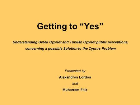 Getting to “Yes” Understanding Greek Cypriot and Turkish Cypriot public perceptions, concerning a possible Solution to the Cyprus Problem. Presented by.
