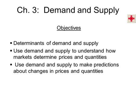 Ch. 3: Demand and Supply Objectives  Determinants of demand and supply  Use demand and supply to understand how markets determine prices and quantities.