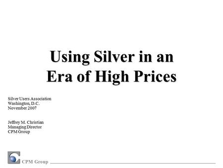 CPM Group Silver Users Association Washington, D.C. November 2007 Jeffrey M. Christian Managing Director CPM Group Using Silver in an Era of High Prices.