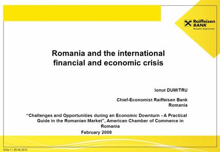 Slide 1 / 28.04.2015 Romania and the international financial and economic crisis Ionut DUMITRU Chief-Economist Raiffeisen Bank Romania February 2009 “Challenges.