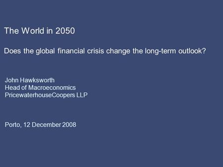 The World in 2050 Does the global financial crisis change the long-term outlook? John Hawksworth Head of Macroeconomics PricewaterhouseCoopers LLP Porto,