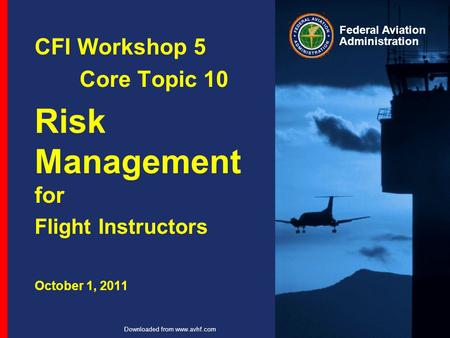 Federal Aviation Administration Downloaded from www.avhf.com CFI Workshop 5 Core Topic 10 Risk Management for Flight Instructors October 1, 2011.