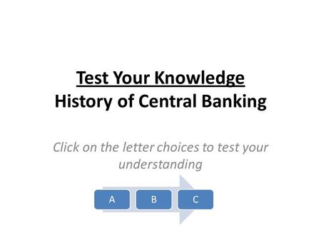 Test Your Knowledge History of Central Banking Click on the letter choices to test your understanding ABC.