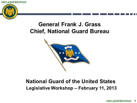 UNCLASSIFIED//FOUO 1 General Frank J. Grass Chief, National Guard Bureau National Guard of the United States Legislative Workshop – February 11, 2013.