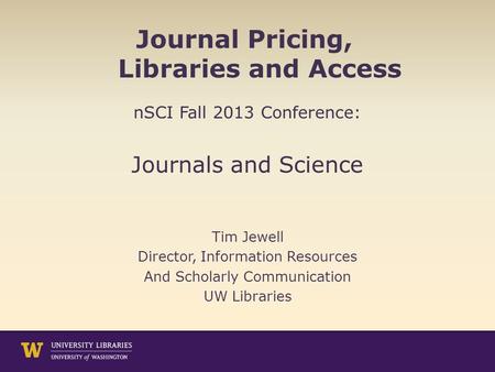 Journal Pricing, Libraries and Access nSCI Fall 2013 Conference: Journals and Science Tim Jewell Director, Information Resources And Scholarly Communication.