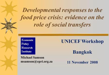 Developmental responses to the food price crisis: evidence on the role of social transfers UNICEF Workshop Bangkok 11 November 2008 Michael Samson