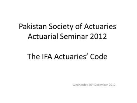Pakistan Society of Actuaries Actuarial Seminar 2012 The IFA Actuaries’ Code Wednesday 26 th December 2012.