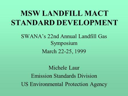 MSW LANDFILL MACT STANDARD DEVELOPMENT SWANA’s 22nd Annual Landfill Gas Symposium March 22-25, 1999 Michele Laur Emission Standards Division US Environmental.