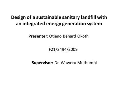 Design of a sustainable sanitary landfill with an integrated energy generation system Presenter: Otieno Benard Okoth F21/2494/2009 Supervisor: Dr. Waweru.