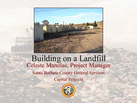 Building on a Landfill Celeste Manolas, Project Manager Santa Barbara County General Services Capital Projects.