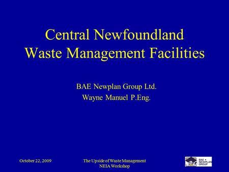 October 22, 2009The Upside of Waste Management NEIA Workshop Central Newfoundland Waste Management Facilities BAE Newplan Group Ltd. Wayne Manuel P.Eng.
