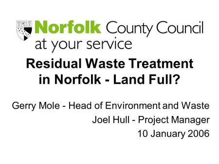 Residual Waste Treatment in Norfolk - Land Full? Gerry Mole - Head of Environment and Waste Joel Hull - Project Manager 10 January 2006.