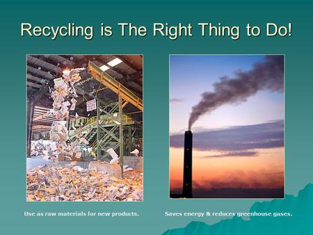 Recycling is The Right Thing to Do! Use as raw materials for new products.Saves energy & reduces greenhouse gases.