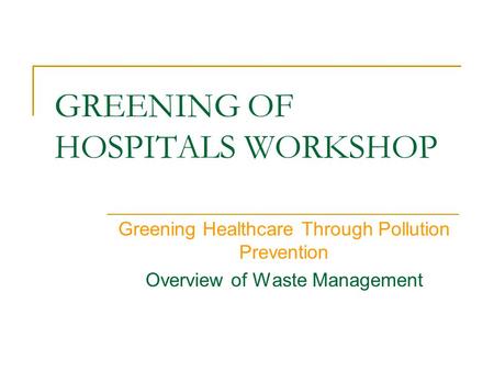 GREENING OF HOSPITALS WORKSHOP Greening Healthcare Through Pollution Prevention Overview of Waste Management.
