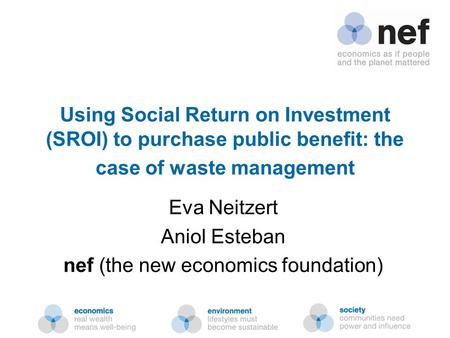Nef (the new economics foundation) Using Social Return on Investment (SROI) to purchase public benefit: the case of waste management Eva Neitzert Aniol.