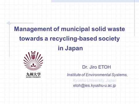 Management of municipal solid waste towards a recycling-based society in Japan Dr. Jiro ETOH Institute of Environmental Systems, Kyushu University, Japan.