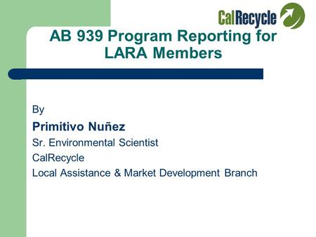 AB 939 Program Reporting for LARA Members By Primitivo Nuñez Sr. Environmental Scientist CalRecycle Local Assistance & Market Development Branch.