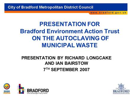 PRESENTATION FOR Bradford Environment Action Trust ON THE AUTOCLAVING OF MUNICIPAL WASTE PRESENTATION BY RICHARD LONGCAKE AND IAN BAIRSTOW 7 TH SEPTEMBER.