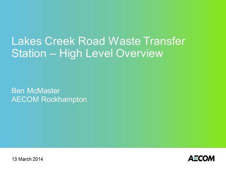 Lakes Creek Road Waste Transfer Station – High Level Overview Ben McMaster AECOM Rockhampton 13 March 2014.