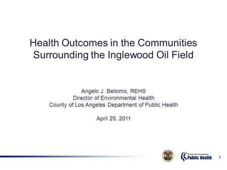 1 Health Outcomes in the Communities Surrounding the Inglewood Oil Field Angelo J. Bellomo, REHS Director of Environmental Health County of Los Angeles.