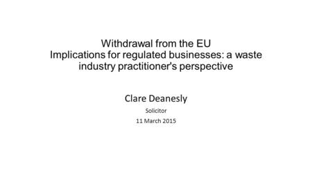 Withdrawal from the EU Implications for regulated businesses: a waste industry practitioner's perspective Clare Deanesly Solicitor 11 March 2015.