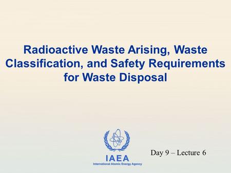 Radioactive Waste Arising, Waste Classification, and Safety Requirements for Waste Disposal Day 9 – Lecture 6.