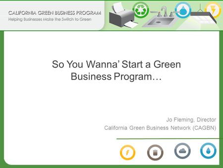 So You Wanna’ Start a Green Business Program… Jo Fleming, Director California Green Business Network (CAGBN)