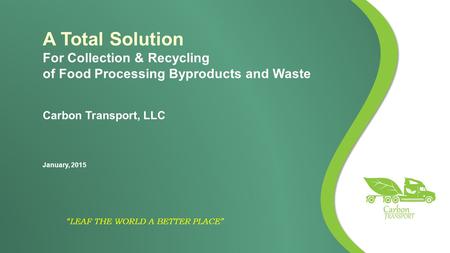 “LEAF THE WORLD A BETTER PLACE” A Total Solution For Collection & Recycling of Food Processing Byproducts and Waste Carbon Transport, LLC January, 2015.