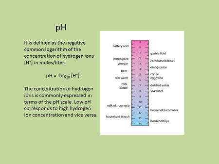 PH It is defined as the negative common logarithm of the concentration of hydrogen ions [H + ] in moles/liter: pH = -log 10 [H + ]. The concentration of.