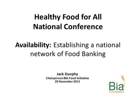 Healthy Food for All National Conference Availability: Establishing a national network of Food Banking Jack Dunphy Chairperson BIA Food Initiative 20 November.