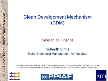 Cross-Border Infrastructure: A Toolkit Clean Development Mechanism ( CDM ) Session on Finance Sidharth Sinha Indian Institute of Management, Ahmedabad.
