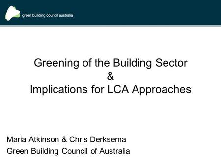Greening of the Building Sector & Implications for LCA Approaches Maria Atkinson & Chris Derksema Green Building Council of Australia.