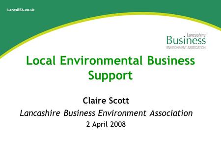 LancsBEA.co.uk Local Environmental Business Support Claire Scott Lancashire Business Environment Association 2 April 2008.