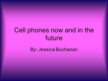Cell phones now and in the future By: Jessica Buchanan.