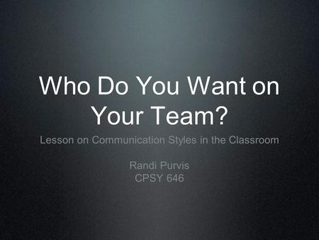 Who Do You Want on Your Team? Lesson on Communication Styles in the Classroom Randi Purvis CPSY 646.