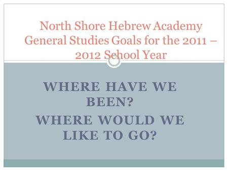 WHERE HAVE WE BEEN? WHERE WOULD WE LIKE TO GO? North Shore Hebrew Academy General Studies Goals for the 2011 – 2012 School Year.