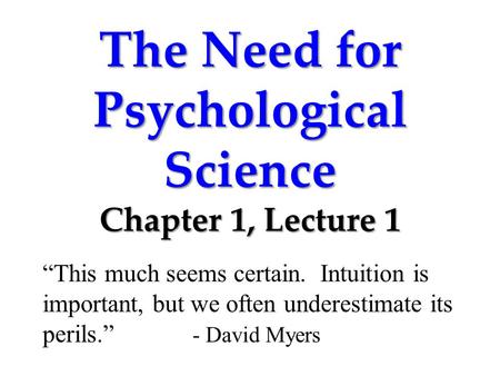 The Need for Psychological Science Chapter 1, Lecture 1 “This much seems certain. Intuition is important, but we often underestimate its perils.” - David.