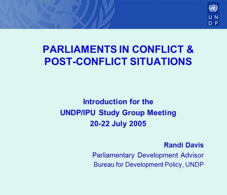 PARLIAMENTS IN CONFLICT & POST-CONFLICT SITUATIONS Introduction for the UNDP/IPU Study Group Meeting 20-22 July 2005 Randi Davis Parliamentary Development.