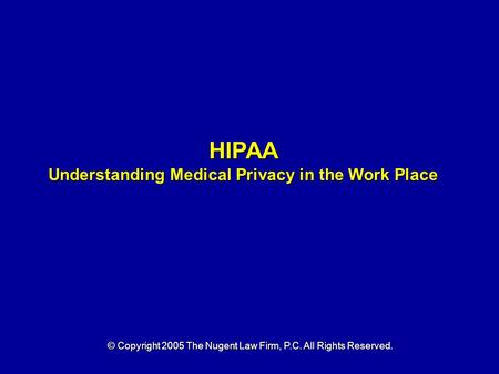 HIPAA Understanding Medical Privacy in the Work Place © Copyright 2005 The Nugent Law Firm, P.C. All Rights Reserved.