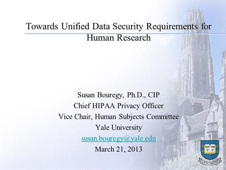 Towards Unified Data Security Requirements for Human Research Susan Bouregy, Ph.D., CIP Chief HIPAA Privacy Officer Vice Chair, Human Subjects Committee.